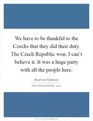 We have to be thankful to the Czechs that they did their duty. The Czech Republic won, I can’t believe it. It was a huge party with all the people here Picture Quote #1