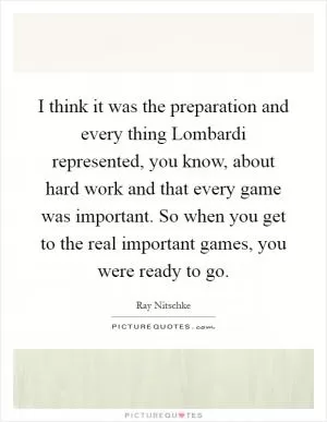 I think it was the preparation and every thing Lombardi represented, you know, about hard work and that every game was important. So when you get to the real important games, you were ready to go Picture Quote #1