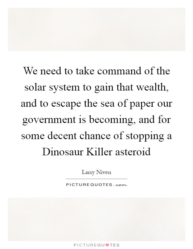 We need to take command of the solar system to gain that wealth, and to escape the sea of paper our government is becoming, and for some decent chance of stopping a Dinosaur Killer asteroid Picture Quote #1