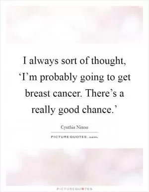 I always sort of thought, ‘I’m probably going to get breast cancer. There’s a really good chance.’ Picture Quote #1