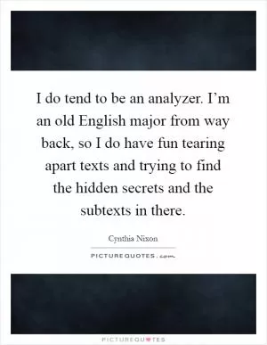 I do tend to be an analyzer. I’m an old English major from way back, so I do have fun tearing apart texts and trying to find the hidden secrets and the subtexts in there Picture Quote #1