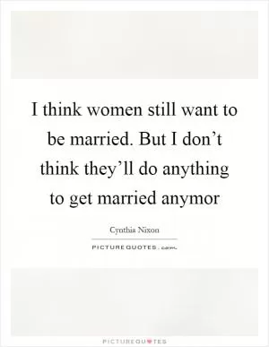 I think women still want to be married. But I don’t think they’ll do anything to get married anymor Picture Quote #1