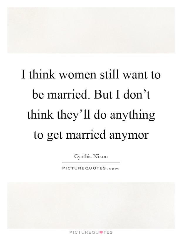 I think women still want to be married. But I don't think they'll do anything to get married anymor Picture Quote #1