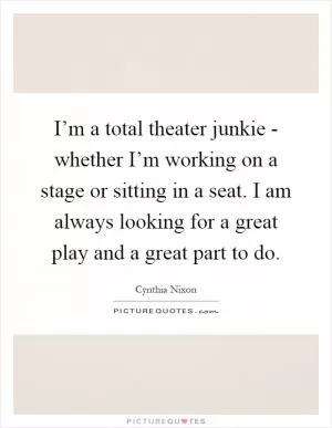 I’m a total theater junkie - whether I’m working on a stage or sitting in a seat. I am always looking for a great play and a great part to do Picture Quote #1