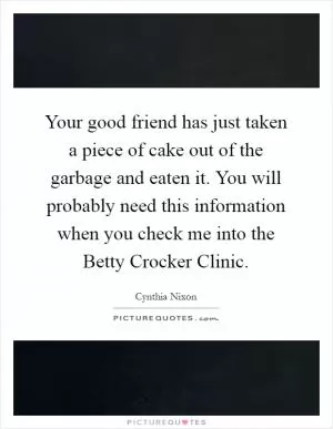 Your good friend has just taken a piece of cake out of the garbage and eaten it. You will probably need this information when you check me into the Betty Crocker Clinic Picture Quote #1