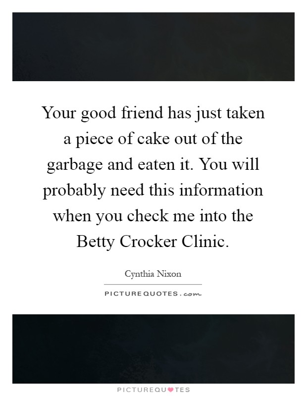 Your good friend has just taken a piece of cake out of the garbage and eaten it. You will probably need this information when you check me into the Betty Crocker Clinic Picture Quote #1