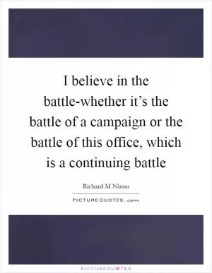 I believe in the battle-whether it’s the battle of a campaign or the battle of this office, which is a continuing battle Picture Quote #1