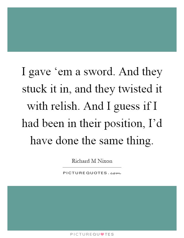 I gave ‘em a sword. And they stuck it in, and they twisted it with relish. And I guess if I had been in their position, I'd have done the same thing Picture Quote #1