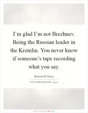 I’m glad I’m not Brezhnev. Being the Russian leader in the Kremlin. You never know if someone’s tape recording what you say Picture Quote #1