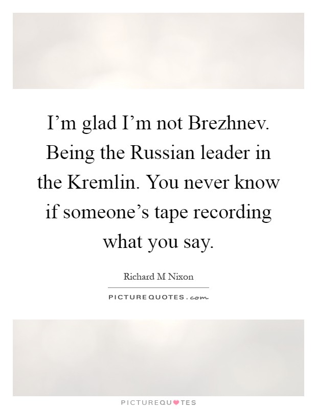 I'm glad I'm not Brezhnev. Being the Russian leader in the Kremlin. You never know if someone's tape recording what you say Picture Quote #1