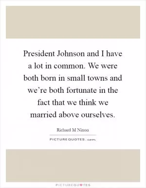 President Johnson and I have a lot in common. We were both born in small towns and we’re both fortunate in the fact that we think we married above ourselves Picture Quote #1