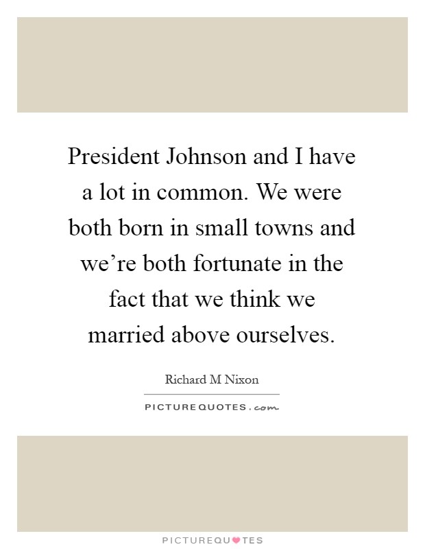 President Johnson and I have a lot in common. We were both born in small towns and we're both fortunate in the fact that we think we married above ourselves Picture Quote #1