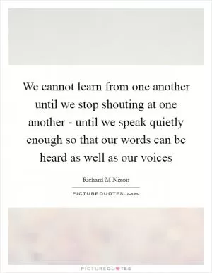 We cannot learn from one another until we stop shouting at one another - until we speak quietly enough so that our words can be heard as well as our voices Picture Quote #1