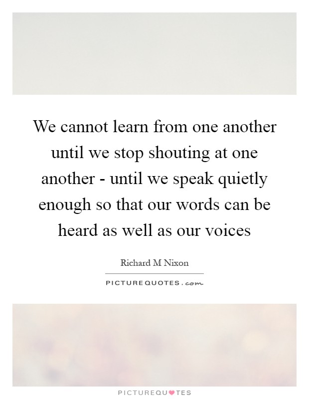 We cannot learn from one another until we stop shouting at one another - until we speak quietly enough so that our words can be heard as well as our voices Picture Quote #1