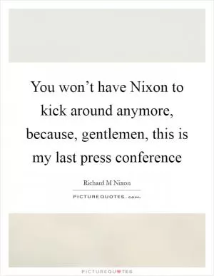 You won’t have Nixon to kick around anymore, because, gentlemen, this is my last press conference Picture Quote #1