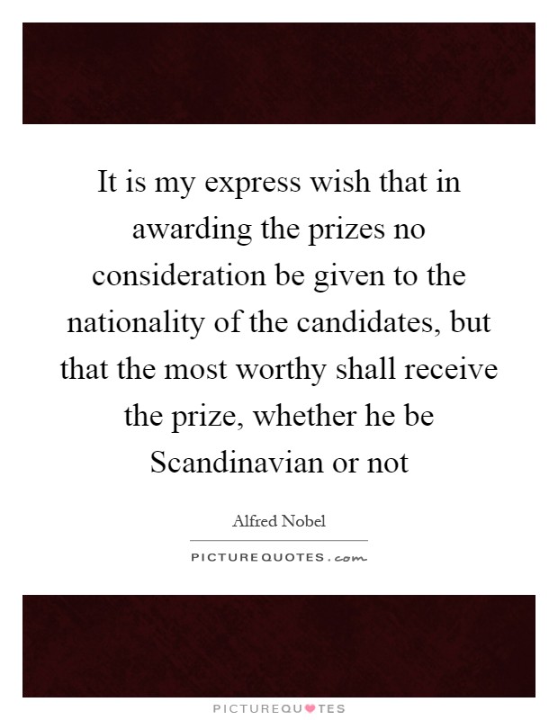 It is my express wish that in awarding the prizes no consideration be given to the nationality of the candidates, but that the most worthy shall receive the prize, whether he be Scandinavian or not Picture Quote #1