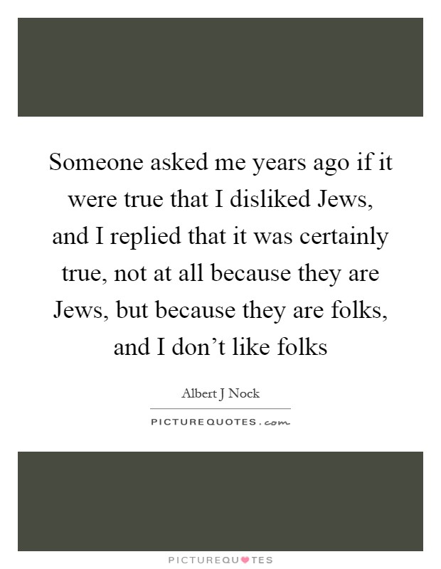 Someone asked me years ago if it were true that I disliked Jews, and I replied that it was certainly true, not at all because they are Jews, but because they are folks, and I don't like folks Picture Quote #1