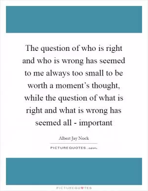 The question of who is right and who is wrong has seemed to me always too small to be worth a moment’s thought, while the question of what is right and what is wrong has seemed all - important Picture Quote #1