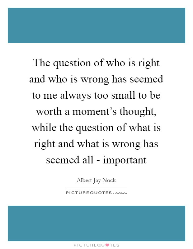 The question of who is right and who is wrong has seemed to me always too small to be worth a moment's thought, while the question of what is right and what is wrong has seemed all - important Picture Quote #1