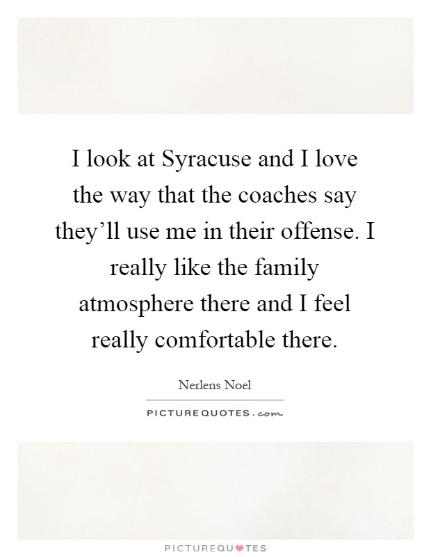 I look at Syracuse and I love the way that the coaches say they'll use me in their offense. I really like the family atmosphere there and I feel really comfortable there Picture Quote #1