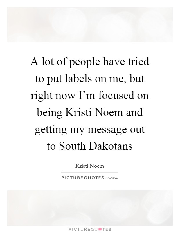 A lot of people have tried to put labels on me, but right now I'm focused on being Kristi Noem and getting my message out to South Dakotans Picture Quote #1