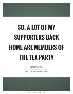 So, a lot of my supporters back home are members of the Tea Party Picture Quote #1