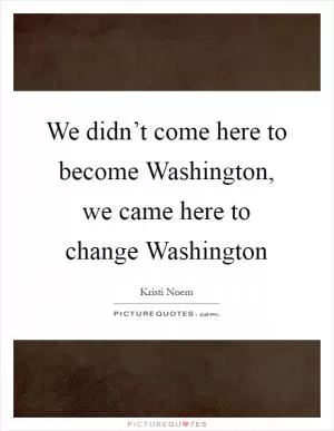 We didn’t come here to become Washington, we came here to change Washington Picture Quote #1