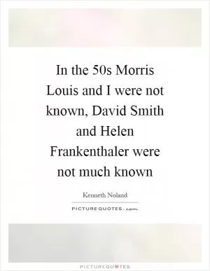 In the  50s Morris Louis and I were not known, David Smith and Helen Frankenthaler were not much known Picture Quote #1