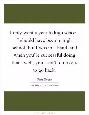 I only went a year to high school. I should have been in high school, but I was in a band, and when you’re successful doing that - well, you aren’t too likely to go back Picture Quote #1