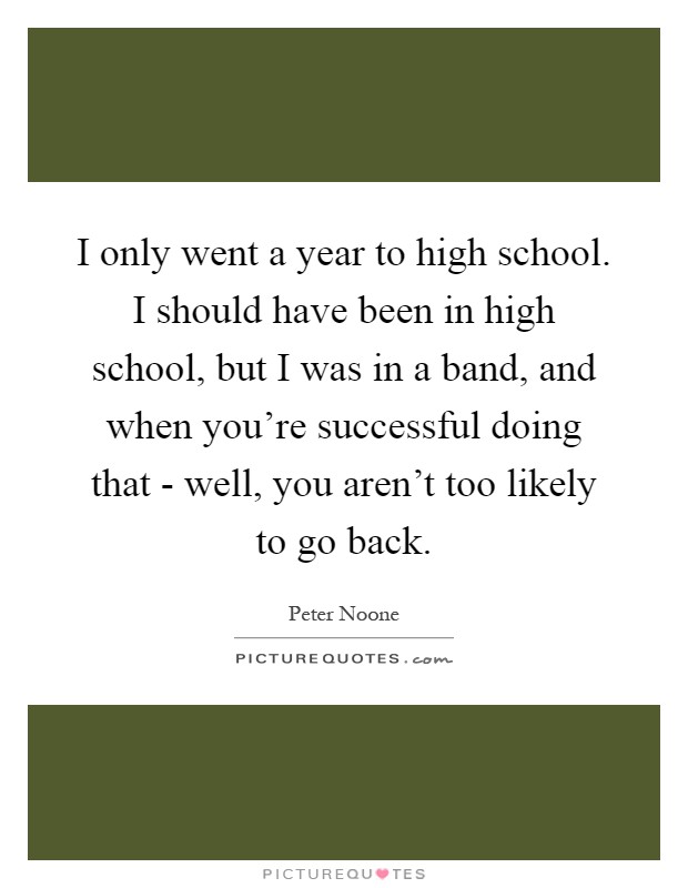 I only went a year to high school. I should have been in high school, but I was in a band, and when you're successful doing that - well, you aren't too likely to go back Picture Quote #1