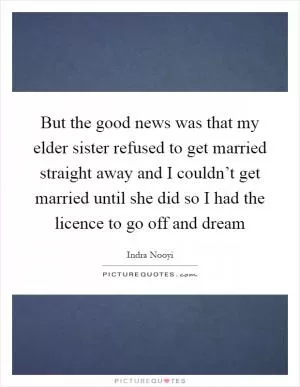 But the good news was that my elder sister refused to get married straight away and I couldn’t get married until she did so I had the licence to go off and dream Picture Quote #1