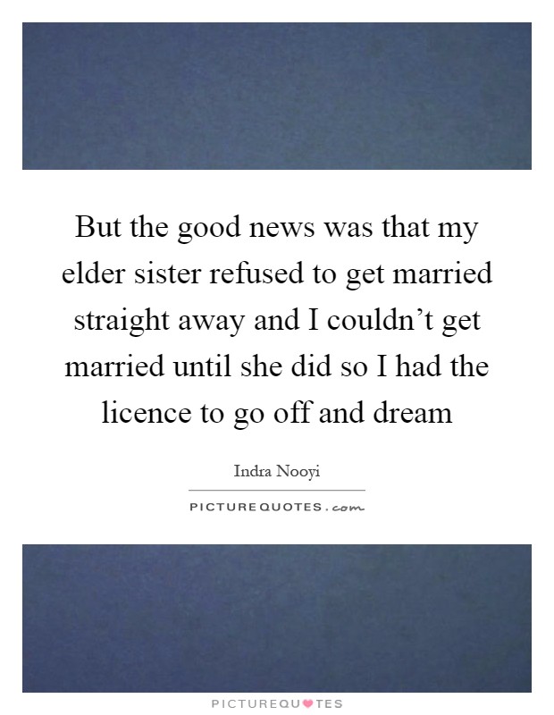 But the good news was that my elder sister refused to get married straight away and I couldn't get married until she did so I had the licence to go off and dream Picture Quote #1