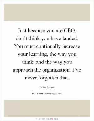 Just because you are CEO, don’t think you have landed. You must continually increase your learning, the way you think, and the way you approach the organization. I’ve never forgotten that Picture Quote #1