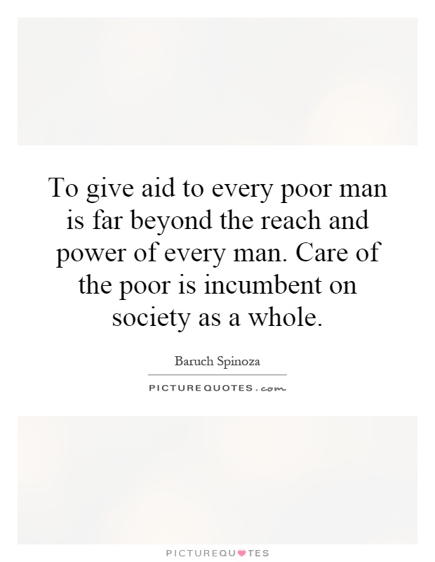 To give aid to every poor man is far beyond the reach and power of every man. Care of the poor is incumbent on society as a whole Picture Quote #1