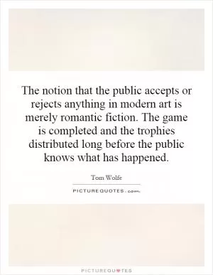 The notion that the public accepts or rejects anything in modern art is merely romantic fiction. The game is completed and the trophies distributed long before the public knows what has happened Picture Quote #1