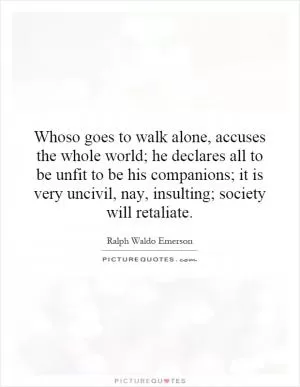 Whoso goes to walk alone, accuses the whole world; he declares all to be unfit to be his companions; it is very uncivil, nay, insulting; society will retaliate Picture Quote #1