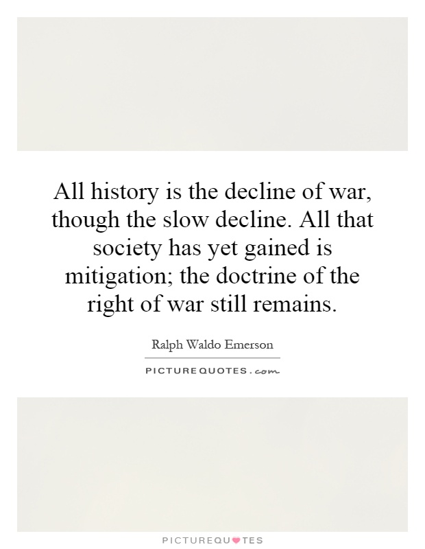 All history is the decline of war, though the slow decline. All that society has yet gained is mitigation; the doctrine of the right of war still remains Picture Quote #1