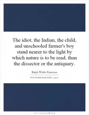 The idiot, the Indian, the child, and unschooled farmer's boy stand nearer to the light by which nature is to be read, than the dissector or the antiquary Picture Quote #1
