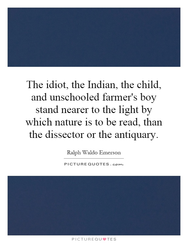 The idiot, the Indian, the child, and unschooled farmer's boy stand nearer to the light by which nature is to be read, than the dissector or the antiquary Picture Quote #1