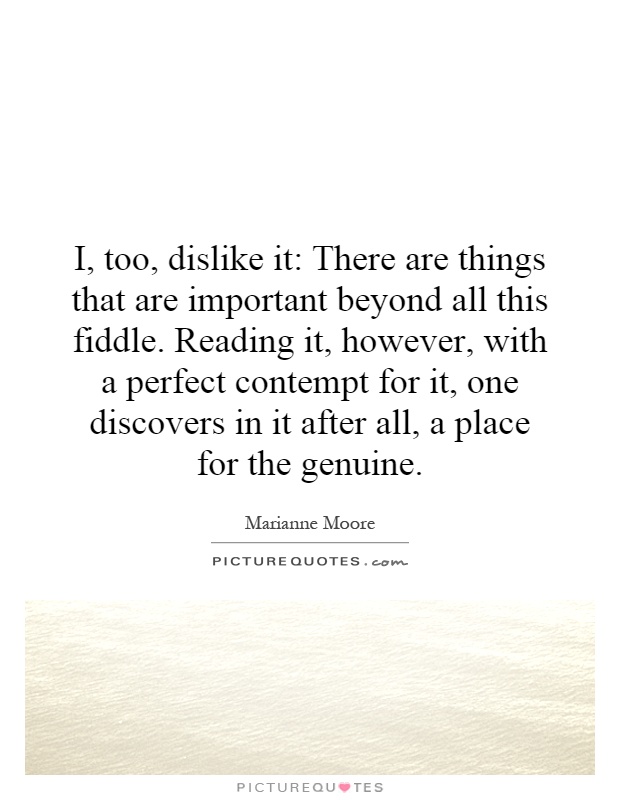 I, too, dislike it: There are things that are important beyond all this fiddle. Reading it, however, with a perfect contempt for it, one discovers in it after all, a place for the genuine Picture Quote #1