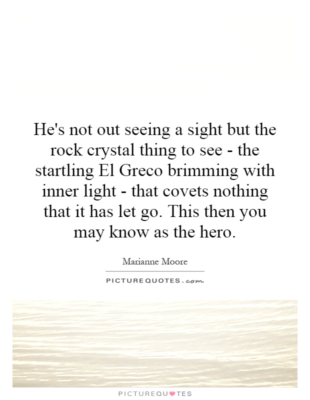 He's not out seeing a sight but the rock crystal thing to see - the startling El Greco brimming with inner light - that covets nothing that it has let go. This then you may know as the hero Picture Quote #1