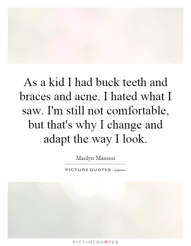 As a kid I had buck teeth and braces and acne. I hated what I saw. I'm still not comfortable, but that's why I change and adapt the way I look Picture Quote #1