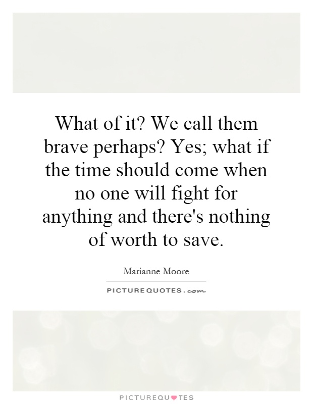 What of it? We call them brave perhaps? Yes; what if the time should come when no one will fight for anything and there's nothing of worth to save Picture Quote #1