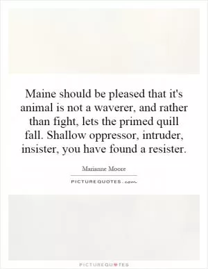 Maine should be pleased that it's animal is not a waverer, and rather than fight, lets the primed quill fall. Shallow oppressor, intruder, insister, you have found a resister Picture Quote #1