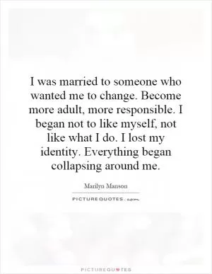I was married to someone who wanted me to change. Become more adult, more responsible. I began not to like myself, not like what I do. I lost my identity. Everything began collapsing around me Picture Quote #1