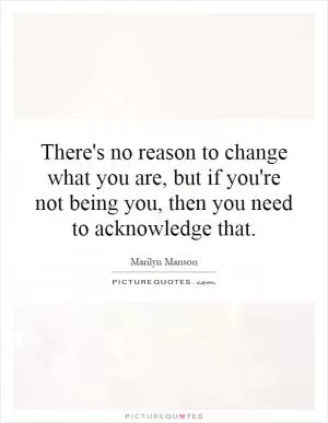 There's no reason to change what you are, but if you're not being you, then you need to acknowledge that Picture Quote #1