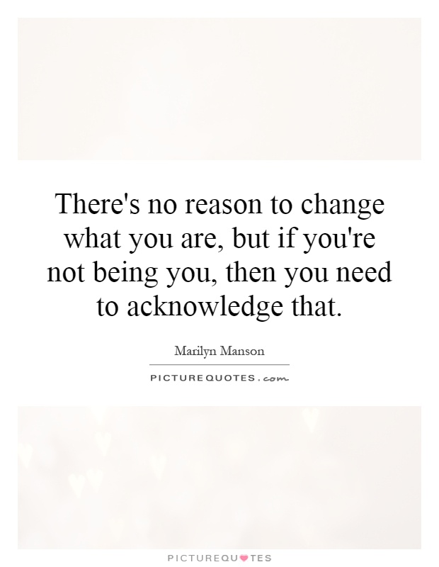 There's no reason to change what you are, but if you're not being you, then you need to acknowledge that Picture Quote #1