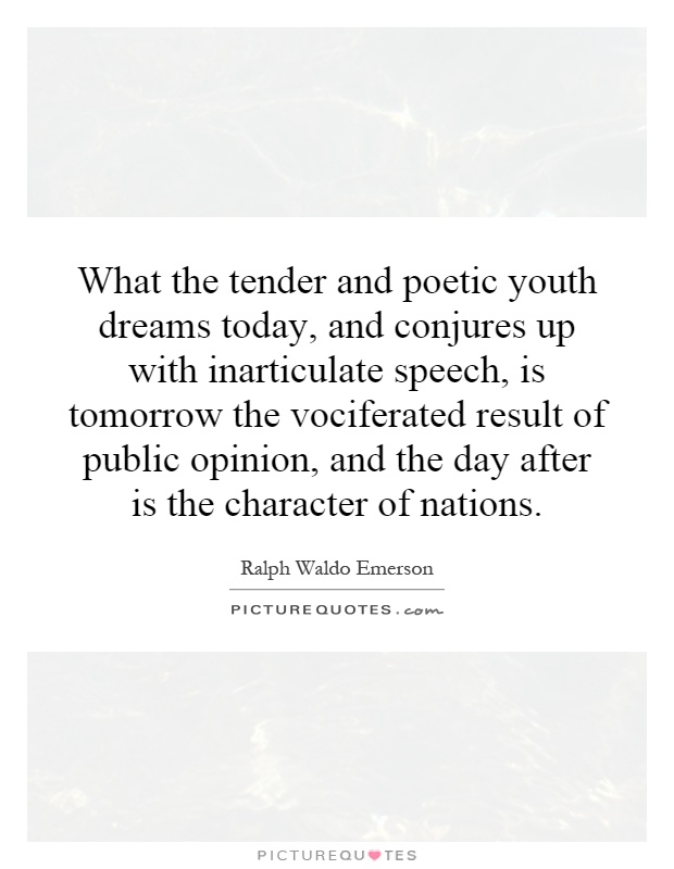 What the tender and poetic youth dreams today, and conjures up with inarticulate speech, is tomorrow the vociferated result of public opinion, and the day after is the character of nations Picture Quote #1
