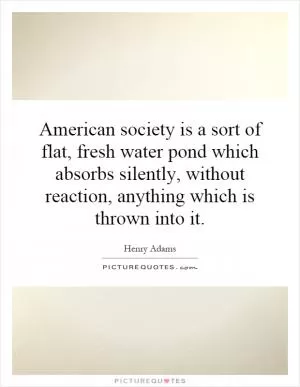 American society is a sort of flat, fresh water pond which absorbs silently, without reaction, anything which is thrown into it Picture Quote #1