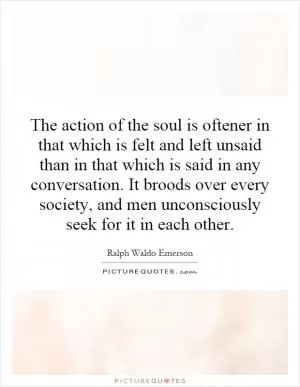 The action of the soul is oftener in that which is felt and left unsaid than in that which is said in any conversation. It broods over every society, and men unconsciously seek for it in each other Picture Quote #1